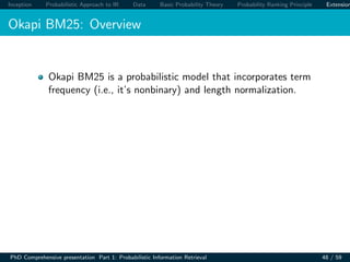 Inception Probabilistic Approach to IR Data Basic Probability Theory Probability Ranking Principle Extension
Okapi BM25: Overview
Okapi BM25 is a probabilistic model that incorporates term
frequency (i.e., it’s nonbinary) and length normalization.
PhD Comprehensive presentation Part 1: Probabilistic Information Retrieval 48 / 59
 