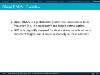 Inception Probabilistic Approach to IR Data Basic Probability Theory Probability Ranking Principle Extension
Okapi BM25: Overview
Okapi BM25 is a probabilistic model that incorporates term
frequency (i.e., it’s nonbinary) and length normalization.
BIM was originally designed for short catalog records of fairly
consistent length, and it works reasonably in these contexts
PhD Comprehensive presentation Part 1: Probabilistic Information Retrieval 48 / 59
 