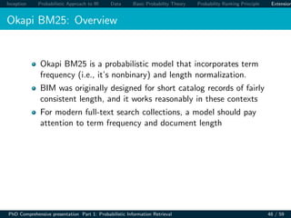 Inception Probabilistic Approach to IR Data Basic Probability Theory Probability Ranking Principle Extension
Okapi BM25: Overview
Okapi BM25 is a probabilistic model that incorporates term
frequency (i.e., it’s nonbinary) and length normalization.
BIM was originally designed for short catalog records of fairly
consistent length, and it works reasonably in these contexts
For modern full-text search collections, a model should pay
attention to term frequency and document length
PhD Comprehensive presentation Part 1: Probabilistic Information Retrieval 48 / 59
 