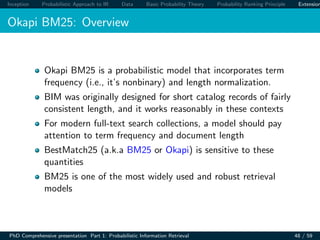 Inception Probabilistic Approach to IR Data Basic Probability Theory Probability Ranking Principle Extension
Okapi BM25: Overview
Okapi BM25 is a probabilistic model that incorporates term
frequency (i.e., it’s nonbinary) and length normalization.
BIM was originally designed for short catalog records of fairly
consistent length, and it works reasonably in these contexts
For modern full-text search collections, a model should pay
attention to term frequency and document length
BestMatch25 (a.k.a BM25 or Okapi) is sensitive to these
quantities
BM25 is one of the most widely used and robust retrieval
models
PhD Comprehensive presentation Part 1: Probabilistic Information Retrieval 48 / 59
 