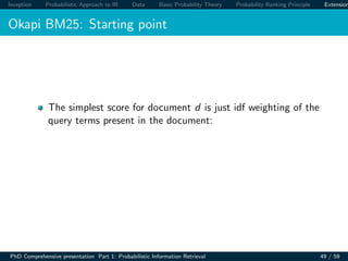 Inception Probabilistic Approach to IR Data Basic Probability Theory Probability Ranking Principle Extension
Okapi BM25: Starting point
The simplest score for document d is just idf weighting of the
query terms present in the document:
PhD Comprehensive presentation Part 1: Probabilistic Information Retrieval 49 / 59
 
