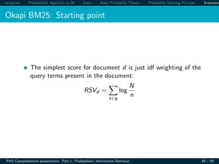 Inception Probabilistic Approach to IR Data Basic Probability Theory Probability Ranking Principle Extension
Okapi BM25: Starting point
The simplest score for document d is just idf weighting of the
query terms present in the document:
RSVd =
t∈q
log
N
n
PhD Comprehensive presentation Part 1: Probabilistic Information Retrieval 49 / 59
 