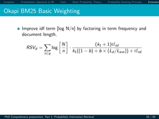 Inception Probabilistic Approach to IR Data Basic Probability Theory Probability Ranking Principle Extension
Okapi BM25 Basic Weighting
Improve idf term [log N/n] by factoring in term frequency and
document length.
RSVd =
t∈q
log
N
n
·
(k1 + 1)tftd
k1((1 − b) + b × (Ld /Lave)) + tftd
PhD Comprehensive presentation Part 1: Probabilistic Information Retrieval 50 / 59
 