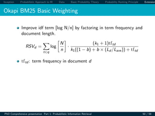 Inception Probabilistic Approach to IR Data Basic Probability Theory Probability Ranking Principle Extension
Okapi BM25 Basic Weighting
Improve idf term [log N/n] by factoring in term frequency and
document length.
RSVd =
t∈q
log
N
n
·
(k1 + 1)tftd
k1((1 − b) + b × (Ld /Lave)) + tftd
tftd : term frequency in document d
PhD Comprehensive presentation Part 1: Probabilistic Information Retrieval 50 / 59
 