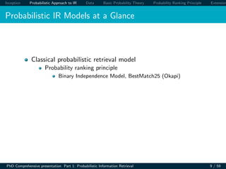 Inception Probabilistic Approach to IR Data Basic Probability Theory Probability Ranking Principle Extension
Probabilistic IR Models at a Glance
Classical probabilistic retrieval model
Probability ranking principle
Binary Independence Model, BestMatch25 (Okapi)
PhD Comprehensive presentation Part 1: Probabilistic Information Retrieval 9 / 59
 