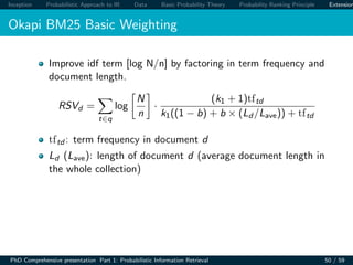 Inception Probabilistic Approach to IR Data Basic Probability Theory Probability Ranking Principle Extension
Okapi BM25 Basic Weighting
Improve idf term [log N/n] by factoring in term frequency and
document length.
RSVd =
t∈q
log
N
n
·
(k1 + 1)tftd
k1((1 − b) + b × (Ld /Lave)) + tftd
tftd : term frequency in document d
Ld (Lave): length of document d (average document length in
the whole collection)
PhD Comprehensive presentation Part 1: Probabilistic Information Retrieval 50 / 59
 