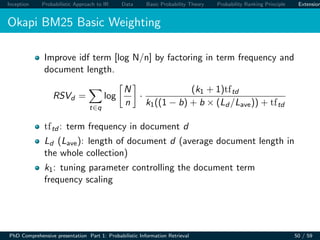 Inception Probabilistic Approach to IR Data Basic Probability Theory Probability Ranking Principle Extension
Okapi BM25 Basic Weighting
Improve idf term [log N/n] by factoring in term frequency and
document length.
RSVd =
t∈q
log
N
n
·
(k1 + 1)tftd
k1((1 − b) + b × (Ld /Lave)) + tftd
tftd : term frequency in document d
Ld (Lave): length of document d (average document length in
the whole collection)
k1: tuning parameter controlling the document term
frequency scaling
PhD Comprehensive presentation Part 1: Probabilistic Information Retrieval 50 / 59
 