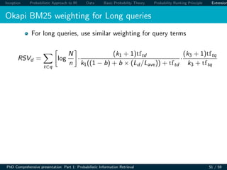 Inception Probabilistic Approach to IR Data Basic Probability Theory Probability Ranking Principle Extension
Okapi BM25 weighting for Long queries
For long queries, use similar weighting for query terms
RSVd =
t∈q
log
N
n
·
(k1 + 1)tftd
k1((1 − b) + b × (Ld /Lave)) + tftd
·
(k3 + 1)tftq
k3 + tftq
PhD Comprehensive presentation Part 1: Probabilistic Information Retrieval 51 / 59
 