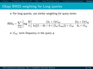 Inception Probabilistic Approach to IR Data Basic Probability Theory Probability Ranking Principle Extension
Okapi BM25 weighting for Long queries
For long queries, use similar weighting for query terms
RSVd =
t∈q
log
N
n
·
(k1 + 1)tftd
k1((1 − b) + b × (Ld /Lave)) + tftd
·
(k3 + 1)tftq
k3 + tftq
tftq: term frequency in the query q
PhD Comprehensive presentation Part 1: Probabilistic Information Retrieval 51 / 59
 