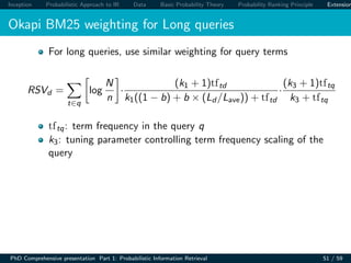 Inception Probabilistic Approach to IR Data Basic Probability Theory Probability Ranking Principle Extension
Okapi BM25 weighting for Long queries
For long queries, use similar weighting for query terms
RSVd =
t∈q
log
N
n
·
(k1 + 1)tftd
k1((1 − b) + b × (Ld /Lave)) + tftd
·
(k3 + 1)tftq
k3 + tftq
tftq: term frequency in the query q
k3: tuning parameter controlling term frequency scaling of the
query
PhD Comprehensive presentation Part 1: Probabilistic Information Retrieval 51 / 59
 