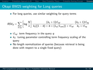 Inception Probabilistic Approach to IR Data Basic Probability Theory Probability Ranking Principle Extension
Okapi BM25 weighting for Long queries
For long queries, use similar weighting for query terms
RSVd =
t∈q
log
N
n
·
(k1 + 1)tftd
k1((1 − b) + b × (Ld /Lave)) + tftd
·
(k3 + 1)tftq
k3 + tftq
tftq: term frequency in the query q
k3: tuning parameter controlling term frequency scaling of the
query
No length normalization of queries (because retrieval is being
done with respect to a single ﬁxed query)
PhD Comprehensive presentation Part 1: Probabilistic Information Retrieval 51 / 59
 
