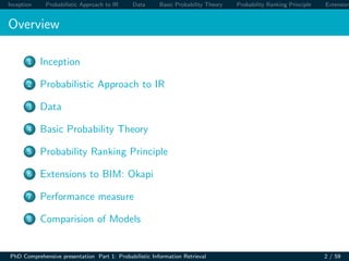 Inception Probabilistic Approach to IR Data Basic Probability Theory Probability Ranking Principle Extension
Overview
1 Inception
2 Probabilistic Approach to IR
3 Data
4 Basic Probability Theory
5 Probability Ranking Principle
6 Extensions to BIM: Okapi
7 Performance measure
8 Comparision of Models
PhD Comprehensive presentation Part 1: Probabilistic Information Retrieval 2 / 59
 