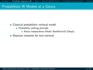 Inception Probabilistic Approach to IR Data Basic Probability Theory Probability Ranking Principle Extension
Probabilistic IR Models at a Glance
Classical probabilistic retrieval model
Probability ranking principle
Binary Independence Model, BestMatch25 (Okapi)
Bayesian networks for text retrieval
PhD Comprehensive presentation Part 1: Probabilistic Information Retrieval 9 / 59
 
