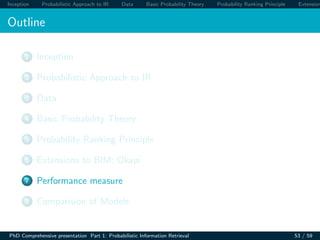 Inception Probabilistic Approach to IR Data Basic Probability Theory Probability Ranking Principle Extension
Outline
1 Inception
2 Probabilistic Approach to IR
3 Data
4 Basic Probability Theory
5 Probability Ranking Principle
6 Extensions to BIM: Okapi
7 Performance measure
8 Comparision of Models
PhD Comprehensive presentation Part 1: Probabilistic Information Retrieval 53 / 59
 