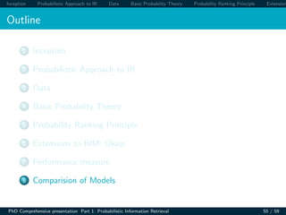 Inception Probabilistic Approach to IR Data Basic Probability Theory Probability Ranking Principle Extension
Outline
1 Inception
2 Probabilistic Approach to IR
3 Data
4 Basic Probability Theory
5 Probability Ranking Principle
6 Extensions to BIM: Okapi
7 Performance measure
8 Comparision of Models
PhD Comprehensive presentation Part 1: Probabilistic Information Retrieval 55 / 59
 
