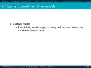 Inception Probabilistic Approach to IR Data Basic Probability Theory Probability Ranking Principle Extension
Probabilistic model vs. other models
Boolean model
Probabilistic models support ranking and thus are better than
the simple Boolean model.
PhD Comprehensive presentation Part 1: Probabilistic Information Retrieval 56 / 59
 