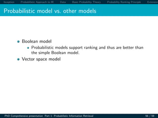 Inception Probabilistic Approach to IR Data Basic Probability Theory Probability Ranking Principle Extension
Probabilistic model vs. other models
Boolean model
Probabilistic models support ranking and thus are better than
the simple Boolean model.
Vector space model
PhD Comprehensive presentation Part 1: Probabilistic Information Retrieval 56 / 59
 
