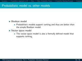Inception Probabilistic Approach to IR Data Basic Probability Theory Probability Ranking Principle Extension
Probabilistic model vs. other models
Boolean model
Probabilistic models support ranking and thus are better than
the simple Boolean model.
Vector space model
The vector space model is also a formally deﬁned model that
supports ranking.
PhD Comprehensive presentation Part 1: Probabilistic Information Retrieval 56 / 59
 