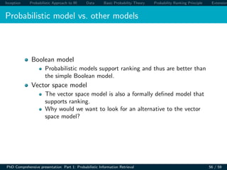 Inception Probabilistic Approach to IR Data Basic Probability Theory Probability Ranking Principle Extension
Probabilistic model vs. other models
Boolean model
Probabilistic models support ranking and thus are better than
the simple Boolean model.
Vector space model
The vector space model is also a formally deﬁned model that
supports ranking.
Why would we want to look for an alternative to the vector
space model?
PhD Comprehensive presentation Part 1: Probabilistic Information Retrieval 56 / 59
 
