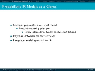 Inception Probabilistic Approach to IR Data Basic Probability Theory Probability Ranking Principle Extension
Probabilistic IR Models at a Glance
Classical probabilistic retrieval model
Probability ranking principle
Binary Independence Model, BestMatch25 (Okapi)
Bayesian networks for text retrieval
Language model approach to IR
PhD Comprehensive presentation Part 1: Probabilistic Information Retrieval 9 / 59
 