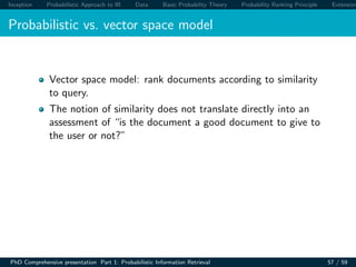 Inception Probabilistic Approach to IR Data Basic Probability Theory Probability Ranking Principle Extension
Probabilistic vs. vector space model
Vector space model: rank documents according to similarity
to query.
The notion of similarity does not translate directly into an
assessment of “is the document a good document to give to
the user or not?”
PhD Comprehensive presentation Part 1: Probabilistic Information Retrieval 57 / 59
 