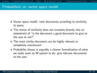 Inception Probabilistic Approach to IR Data Basic Probability Theory Probability Ranking Principle Extension
Probabilistic vs. vector space model
Vector space model: rank documents according to similarity
to query.
The notion of similarity does not translate directly into an
assessment of “is the document a good document to give to
the user or not?”
The most similar document can be highly relevant or
completely nonrelevant.
Probability theory is arguably a cleaner formalization of what
we really want an IR system to do: give relevant documents
to the user.
PhD Comprehensive presentation Part 1: Probabilistic Information Retrieval 57 / 59
 