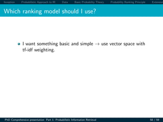 Inception Probabilistic Approach to IR Data Basic Probability Theory Probability Ranking Principle Extension
Which ranking model should I use?
I want something basic and simple → use vector space with
tf-idf weighting.
PhD Comprehensive presentation Part 1: Probabilistic Information Retrieval 58 / 59
 