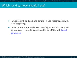Inception Probabilistic Approach to IR Data Basic Probability Theory Probability Ranking Principle Extension
Which ranking model should I use?
I want something basic and simple → use vector space with
tf-idf weighting.
I want to use a state-of-the-art ranking model with excellent
performance → use language models or BM25 with tuned
parameters
PhD Comprehensive presentation Part 1: Probabilistic Information Retrieval 58 / 59
 