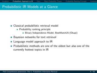 Inception Probabilistic Approach to IR Data Basic Probability Theory Probability Ranking Principle Extension
Probabilistic IR Models at a Glance
Classical probabilistic retrieval model
Probability ranking principle
Binary Independence Model, BestMatch25 (Okapi)
Bayesian networks for text retrieval
Language model approach to IR
Probabilistic methods are one of the oldest but also one of the
currently hottest topics in IR
PhD Comprehensive presentation Part 1: Probabilistic Information Retrieval 9 / 59
 