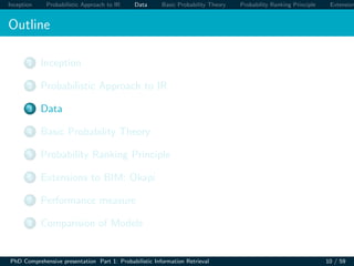 Inception Probabilistic Approach to IR Data Basic Probability Theory Probability Ranking Principle Extension
Outline
1 Inception
2 Probabilistic Approach to IR
3 Data
4 Basic Probability Theory
5 Probability Ranking Principle
6 Extensions to BIM: Okapi
7 Performance measure
8 Comparision of Models
PhD Comprehensive presentation Part 1: Probabilistic Information Retrieval 10 / 59
 