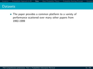 Inception Probabilistic Approach to IR Data Basic Probability Theory Probability Ranking Principle Extension
Datasets
The paper provides a common platform to a variety of
performance scattered over many other papers from
1992-1999
PhD Comprehensive presentation Part 1: Probabilistic Information Retrieval 11 / 59
 