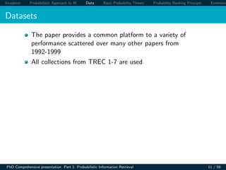 Inception Probabilistic Approach to IR Data Basic Probability Theory Probability Ranking Principle Extension
Datasets
The paper provides a common platform to a variety of
performance scattered over many other papers from
1992-1999
All collections from TREC 1-7 are used
PhD Comprehensive presentation Part 1: Probabilistic Information Retrieval 11 / 59
 