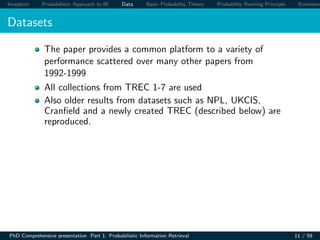 Inception Probabilistic Approach to IR Data Basic Probability Theory Probability Ranking Principle Extension
Datasets
The paper provides a common platform to a variety of
performance scattered over many other papers from
1992-1999
All collections from TREC 1-7 are used
Also older results from datasets such as NPL, UKCIS,
Cranﬁeld and a newly created TREC (described below) are
reproduced.
PhD Comprehensive presentation Part 1: Probabilistic Information Retrieval 11 / 59
 