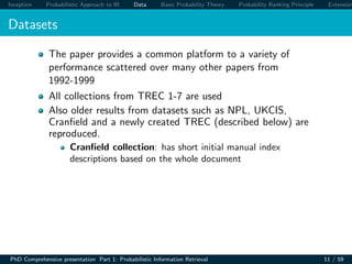 Inception Probabilistic Approach to IR Data Basic Probability Theory Probability Ranking Principle Extension
Datasets
The paper provides a common platform to a variety of
performance scattered over many other papers from
1992-1999
All collections from TREC 1-7 are used
Also older results from datasets such as NPL, UKCIS,
Cranﬁeld and a newly created TREC (described below) are
reproduced.
Cranﬁeld collection: has short initial manual index
descriptions based on the whole document
PhD Comprehensive presentation Part 1: Probabilistic Information Retrieval 11 / 59
 