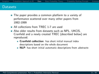Inception Probabilistic Approach to IR Data Basic Probability Theory Probability Ranking Principle Extension
Datasets
The paper provides a common platform to a variety of
performance scattered over many other papers from
1992-1999
All collections from TREC 1-7 are used
Also older results from datasets such as NPL, UKCIS,
Cranﬁeld and a newly created TREC (described below) are
reproduced.
Cranﬁeld collection: has short initial manual index
descriptions based on the whole document
NLP: has short initial automatic descriptions from abstracts
PhD Comprehensive presentation Part 1: Probabilistic Information Retrieval 11 / 59
 