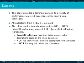 Inception Probabilistic Approach to IR Data Basic Probability Theory Probability Ranking Principle Extension
Datasets
The paper provides a common platform to a variety of
performance scattered over many other papers from
1992-1999
All collections from TREC 1-7 are used
Also older results from datasets such as NPL, UKCIS,
Cranﬁeld and a newly created TREC (described below) are
reproduced.
Cranﬁeld collection: has short initial manual index
descriptions based on the whole document
NLP: has short initial automatic descriptions from abstracts
UKCIS: has only the title of the documents
PhD Comprehensive presentation Part 1: Probabilistic Information Retrieval 11 / 59
 