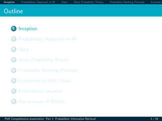 Inception Probabilistic Approach to IR Data Basic Probability Theory Probability Ranking Principle Extension
Outline
1 Inception
2 Probabilistic Approach to IR
3 Data
4 Basic Probability Theory
5 Probability Ranking Principle
6 Extensions to BIM: Okapi
7 Performance measure
8 Comparision of Models
PhD Comprehensive presentation Part 1: Probabilistic Information Retrieval 3 / 59
 