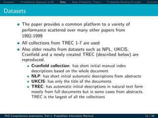 Inception Probabilistic Approach to IR Data Basic Probability Theory Probability Ranking Principle Extension
Datasets
The paper provides a common platform to a variety of
performance scattered over many other papers from
1992-1999
All collections from TREC 1-7 are used
Also older results from datasets such as NPL, UKCIS,
Cranﬁeld and a newly created TREC (described below) are
reproduced.
Cranﬁeld collection: has short initial manual index
descriptions based on the whole document
NLP: has short initial automatic descriptions from abstracts
UKCIS: has only the title of the documents
TREC: has automatic initial descriptions in natural text form
mostly from full documents but in some cases from abstracts.
TREC is the largest of all the collections
PhD Comprehensive presentation Part 1: Probabilistic Information Retrieval 11 / 59
 