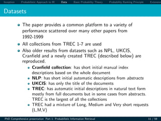 Inception Probabilistic Approach to IR Data Basic Probability Theory Probability Ranking Principle Extension
Datasets
The paper provides a common platform to a variety of
performance scattered over many other papers from
1992-1999
All collections from TREC 1-7 are used
Also older results from datasets such as NPL, UKCIS,
Cranﬁeld and a newly created TREC (described below) are
reproduced.
Cranﬁeld collection: has short initial manual index
descriptions based on the whole document
NLP: has short initial automatic descriptions from abstracts
UKCIS: has only the title of the documents
TREC: has automatic initial descriptions in natural text form
mostly from full documents but in some cases from abstracts.
TREC is the largest of all the collections
TREC had a mixture of Long, Medium and Very short requests
(L,M,V)
PhD Comprehensive presentation Part 1: Probabilistic Information Retrieval 11 / 59
 