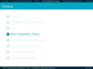 Inception Probabilistic Approach to IR Data Basic Probability Theory Probability Ranking Principle Extension
Outline
1 Inception
2 Probabilistic Approach to IR
3 Data
4 Basic Probability Theory
5 Probability Ranking Principle
6 Extensions to BIM: Okapi
7 Performance measure
8 Comparision of Models
PhD Comprehensive presentation Part 1: Probabilistic Information Retrieval 14 / 59
 