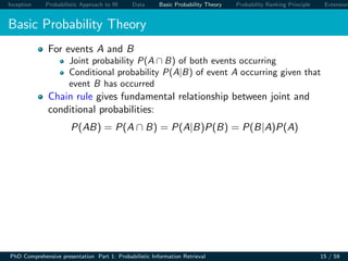 Inception Probabilistic Approach to IR Data Basic Probability Theory Probability Ranking Principle Extension
Basic Probability Theory
For events A and B
Joint probability P(A ∩ B) of both events occurring
Conditional probability P(A|B) of event A occurring given that
event B has occurred
Chain rule gives fundamental relationship between joint and
conditional probabilities:
P(AB) = P(A ∩ B) = P(A|B)P(B) = P(B|A)P(A)
PhD Comprehensive presentation Part 1: Probabilistic Information Retrieval 15 / 59
 
