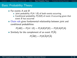 Inception Probabilistic Approach to IR Data Basic Probability Theory Probability Ranking Principle Extension
Basic Probability Theory
For events A and B
Joint probability P(A ∩ B) of both events occurring
Conditional probability P(A|B) of event A occurring given that
event B has occurred
Chain rule gives fundamental relationship between joint and
conditional probabilities:
P(AB) = P(A ∩ B) = P(A|B)P(B) = P(B|A)P(A)
Similarly for the complement of an event P(A):
P(AB) = P(B|A)P(A)
PhD Comprehensive presentation Part 1: Probabilistic Information Retrieval 15 / 59
 