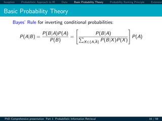 Inception Probabilistic Approach to IR Data Basic Probability Theory Probability Ranking Principle Extension
Basic Probability Theory
Bayes’ Rule for inverting conditional probabilities:
P(A|B) =
P(B|A)P(A)
P(B)
=
P(B|A)
X∈{A,A} P(B|X)P(X)
P(A)
PhD Comprehensive presentation Part 1: Probabilistic Information Retrieval 16 / 59
 