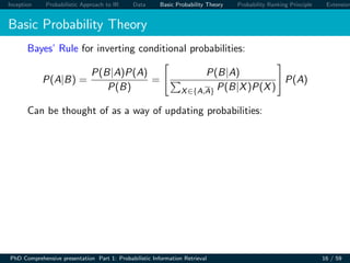 Inception Probabilistic Approach to IR Data Basic Probability Theory Probability Ranking Principle Extension
Basic Probability Theory
Bayes’ Rule for inverting conditional probabilities:
P(A|B) =
P(B|A)P(A)
P(B)
=
P(B|A)
X∈{A,A} P(B|X)P(X)
P(A)
Can be thought of as a way of updating probabilities:
PhD Comprehensive presentation Part 1: Probabilistic Information Retrieval 16 / 59
 