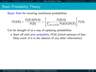 Inception Probabilistic Approach to IR Data Basic Probability Theory Probability Ranking Principle Extension
Basic Probability Theory
Bayes’ Rule for inverting conditional probabilities:
P(A|B) =
P(B|A)P(A)
P(B)
=
P(B|A)
X∈{A,A} P(B|X)P(X)
P(A)
Can be thought of as a way of updating probabilities:
Start oﬀ with prior probability P(A) (initial estimate of how
likely event A is in the absence of any other information)
PhD Comprehensive presentation Part 1: Probabilistic Information Retrieval 16 / 59
 
