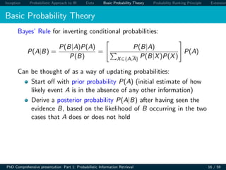 Inception Probabilistic Approach to IR Data Basic Probability Theory Probability Ranking Principle Extension
Basic Probability Theory
Bayes’ Rule for inverting conditional probabilities:
P(A|B) =
P(B|A)P(A)
P(B)
=
P(B|A)
X∈{A,A} P(B|X)P(X)
P(A)
Can be thought of as a way of updating probabilities:
Start oﬀ with prior probability P(A) (initial estimate of how
likely event A is in the absence of any other information)
Derive a posterior probability P(A|B) after having seen the
evidence B, based on the likelihood of B occurring in the two
cases that A does or does not hold
PhD Comprehensive presentation Part 1: Probabilistic Information Retrieval 16 / 59
 