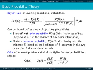 Inception Probabilistic Approach to IR Data Basic Probability Theory Probability Ranking Principle Extension
Basic Probability Theory
Bayes’ Rule for inverting conditional probabilities:
P(A|B) =
P(B|A)P(A)
P(B)
=
P(B|A)
X∈{A,A} P(B|X)P(X)
P(A)
Can be thought of as a way of updating probabilities:
Start oﬀ with prior probability P(A) (initial estimate of how
likely event A is in the absence of any other information)
Derive a posterior probability P(A|B) after having seen the
evidence B, based on the likelihood of B occurring in the two
cases that A does or does not hold
Odds of an event provide a kind of multiplier for how probabilities
change:
Odds: O(A) =
P(A)
P(A)
=
P(A)
1 − P(A)
PhD Comprehensive presentation Part 1: Probabilistic Information Retrieval 16 / 59
 