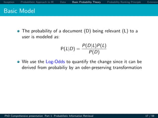 Inception Probabilistic Approach to IR Data Basic Probability Theory Probability Ranking Principle Extension
Basic Model
The probability of a document (D) being relevant (L) to a
user is modeled as:
P(L|D) =
P(D|L)P(L)
P(D)
We use the Log-Odds to quantify the change since it can be
derived from probabiliy by an oder-preserving transformation
PhD Comprehensive presentation Part 1: Probabilistic Information Retrieval 17 / 59
 
