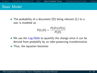 Inception Probabilistic Approach to IR Data Basic Probability Theory Probability Ranking Principle Extension
Basic Model
The probability of a document (D) being relevant (L) to a
user is modeled as:
P(L|D) =
P(D|L)P(L)
P(D)
We use the Log-Odds to quantify the change since it can be
derived from probabiliy by an oder-preserving transformation
Thus, the equation becomes:
PhD Comprehensive presentation Part 1: Probabilistic Information Retrieval 17 / 59
 