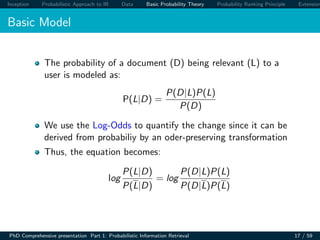 Inception Probabilistic Approach to IR Data Basic Probability Theory Probability Ranking Principle Extension
Basic Model
The probability of a document (D) being relevant (L) to a
user is modeled as:
P(L|D) =
P(D|L)P(L)
P(D)
We use the Log-Odds to quantify the change since it can be
derived from probabiliy by an oder-preserving transformation
Thus, the equation becomes:
log
P(L|D)
P(L|D)
= log
P(D|L)P(L)
P(D|L)P(L)
PhD Comprehensive presentation Part 1: Probabilistic Information Retrieval 17 / 59
 